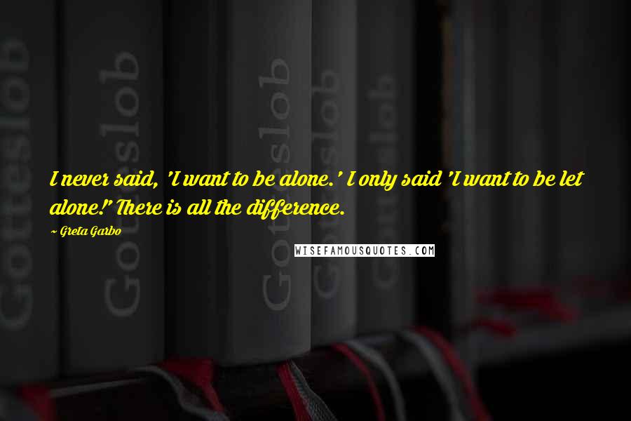 Greta Garbo Quotes: I never said, 'I want to be alone.' I only said 'I want to be let alone!' There is all the difference.