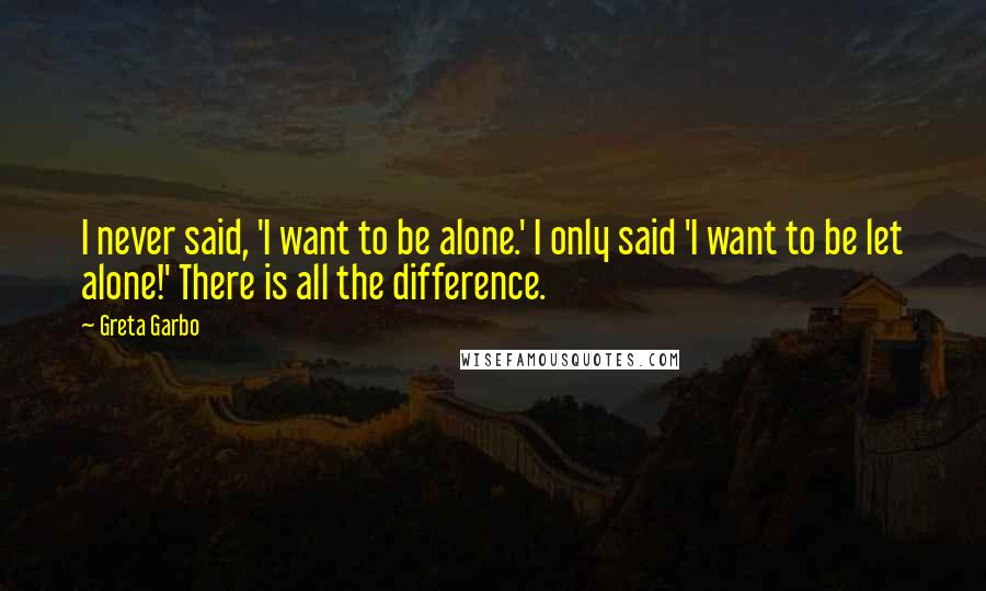 Greta Garbo Quotes: I never said, 'I want to be alone.' I only said 'I want to be let alone!' There is all the difference.