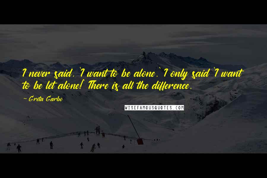 Greta Garbo Quotes: I never said, 'I want to be alone.' I only said 'I want to be let alone!' There is all the difference.