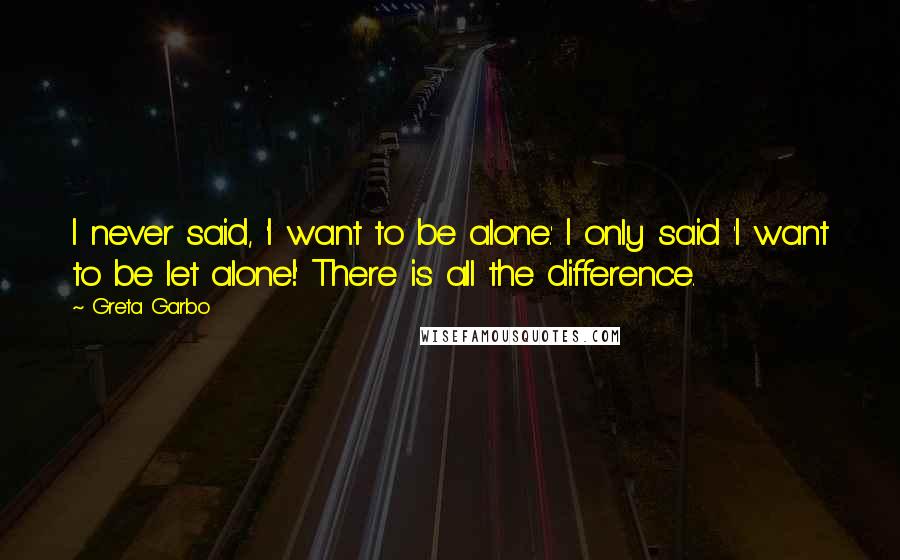 Greta Garbo Quotes: I never said, 'I want to be alone.' I only said 'I want to be let alone!' There is all the difference.