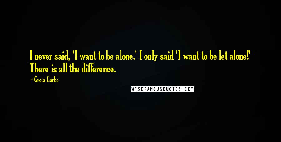 Greta Garbo Quotes: I never said, 'I want to be alone.' I only said 'I want to be let alone!' There is all the difference.