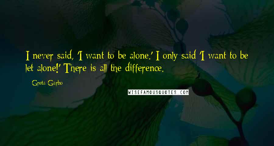 Greta Garbo Quotes: I never said, 'I want to be alone.' I only said 'I want to be let alone!' There is all the difference.