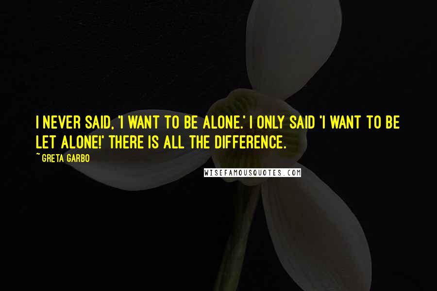 Greta Garbo Quotes: I never said, 'I want to be alone.' I only said 'I want to be let alone!' There is all the difference.