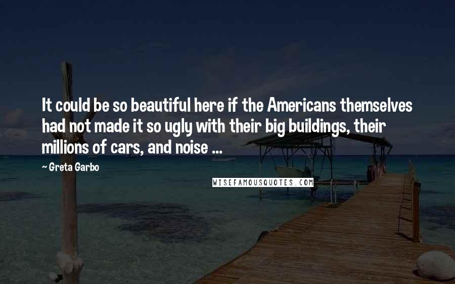 Greta Garbo Quotes: It could be so beautiful here if the Americans themselves had not made it so ugly with their big buildings, their millions of cars, and noise ...