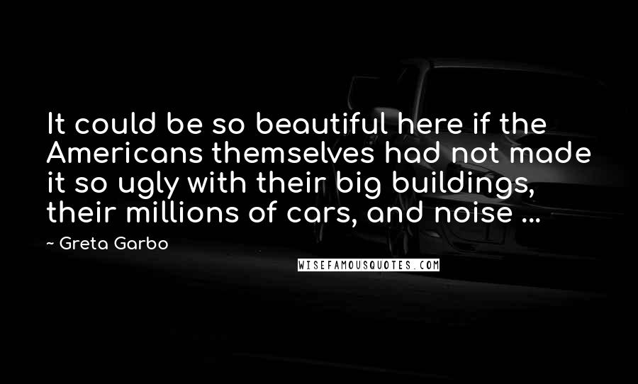 Greta Garbo Quotes: It could be so beautiful here if the Americans themselves had not made it so ugly with their big buildings, their millions of cars, and noise ...