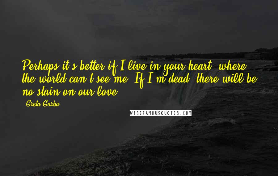 Greta Garbo Quotes: Perhaps it's better if I live in your heart, where the world can't see me. If I'm dead, there will be no stain on our love.