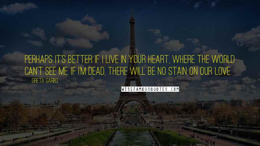 Greta Garbo Quotes: Perhaps it's better if I live in your heart, where the world can't see me. If I'm dead, there will be no stain on our love.