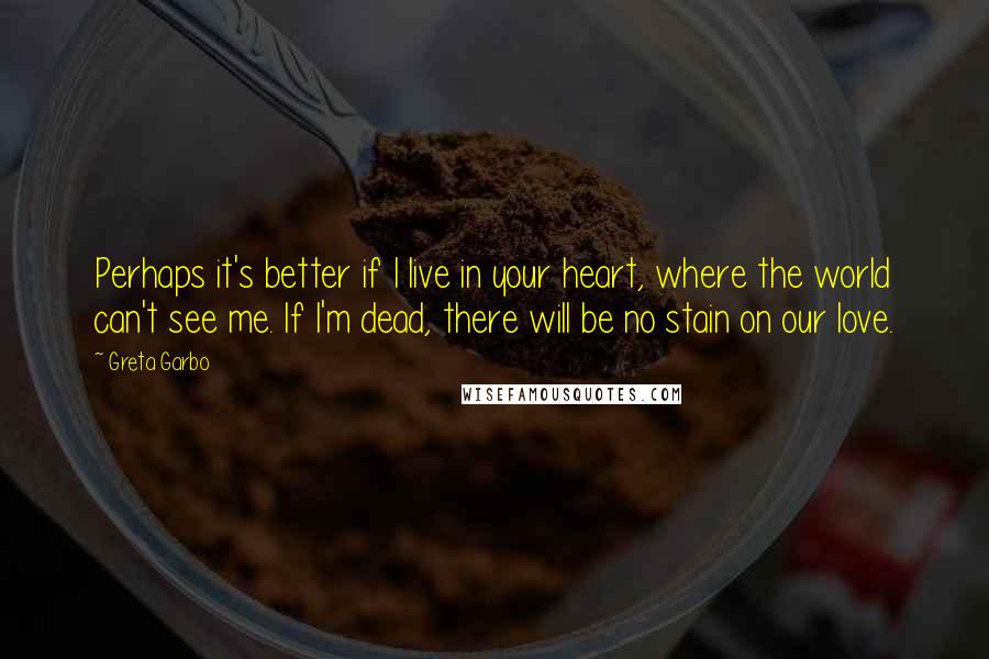 Greta Garbo Quotes: Perhaps it's better if I live in your heart, where the world can't see me. If I'm dead, there will be no stain on our love.