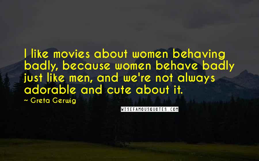 Greta Gerwig Quotes: I like movies about women behaving badly, because women behave badly just like men, and we're not always adorable and cute about it.