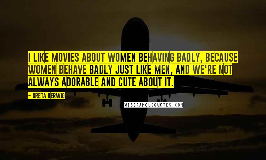 Greta Gerwig Quotes: I like movies about women behaving badly, because women behave badly just like men, and we're not always adorable and cute about it.