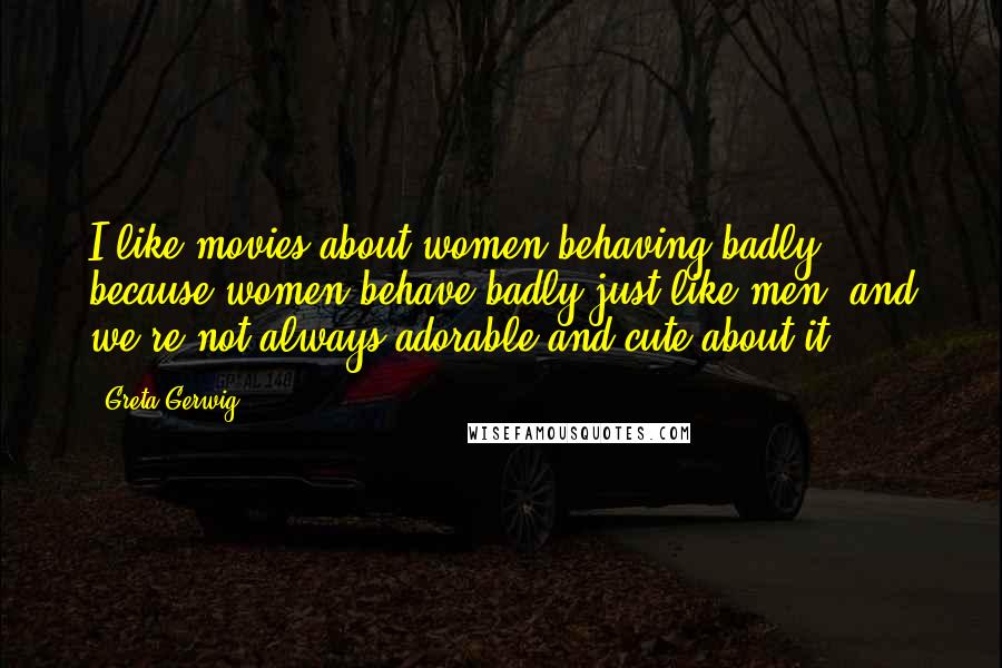 Greta Gerwig Quotes: I like movies about women behaving badly, because women behave badly just like men, and we're not always adorable and cute about it.