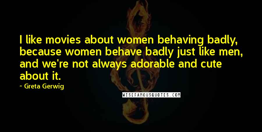 Greta Gerwig Quotes: I like movies about women behaving badly, because women behave badly just like men, and we're not always adorable and cute about it.