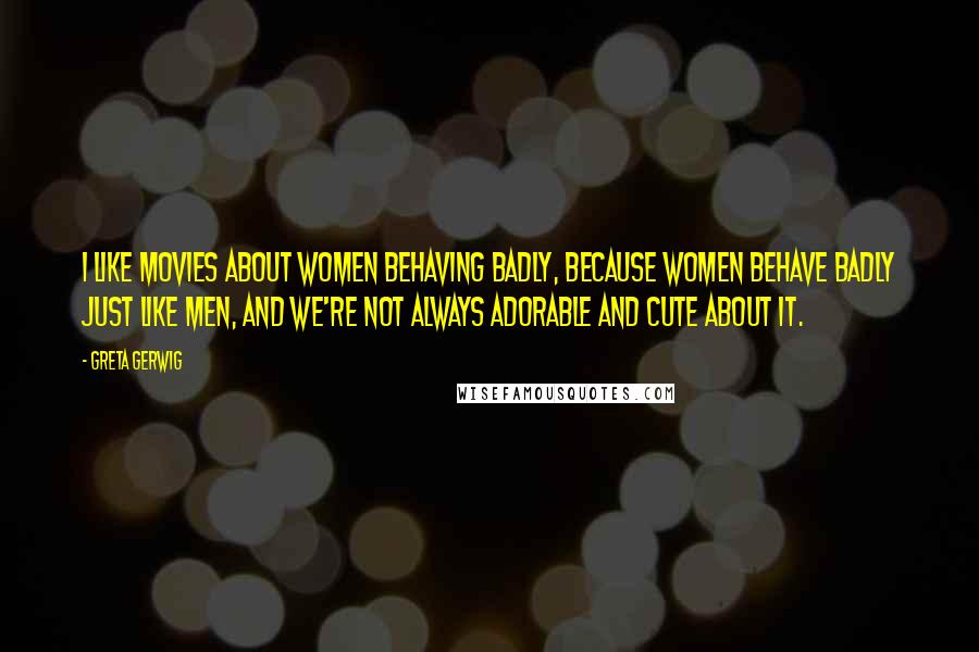 Greta Gerwig Quotes: I like movies about women behaving badly, because women behave badly just like men, and we're not always adorable and cute about it.