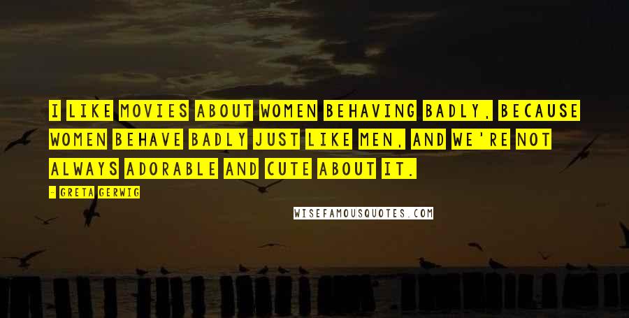 Greta Gerwig Quotes: I like movies about women behaving badly, because women behave badly just like men, and we're not always adorable and cute about it.