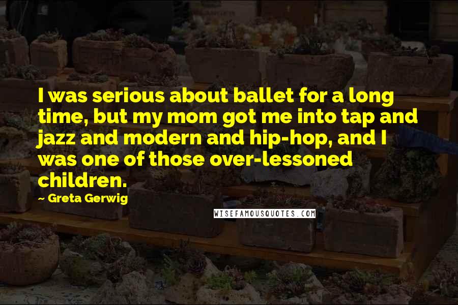 Greta Gerwig Quotes: I was serious about ballet for a long time, but my mom got me into tap and jazz and modern and hip-hop, and I was one of those over-lessoned children.