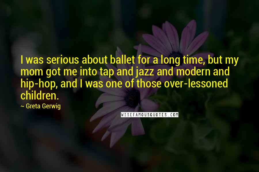 Greta Gerwig Quotes: I was serious about ballet for a long time, but my mom got me into tap and jazz and modern and hip-hop, and I was one of those over-lessoned children.