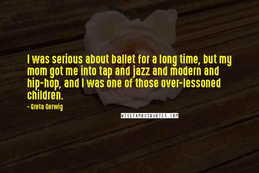 Greta Gerwig Quotes: I was serious about ballet for a long time, but my mom got me into tap and jazz and modern and hip-hop, and I was one of those over-lessoned children.