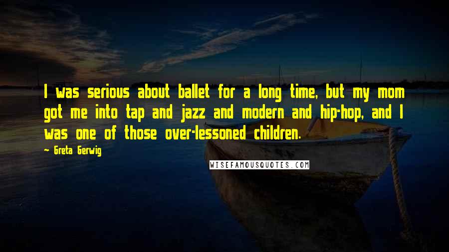Greta Gerwig Quotes: I was serious about ballet for a long time, but my mom got me into tap and jazz and modern and hip-hop, and I was one of those over-lessoned children.