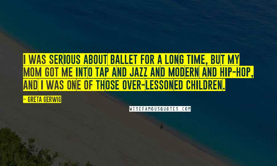 Greta Gerwig Quotes: I was serious about ballet for a long time, but my mom got me into tap and jazz and modern and hip-hop, and I was one of those over-lessoned children.