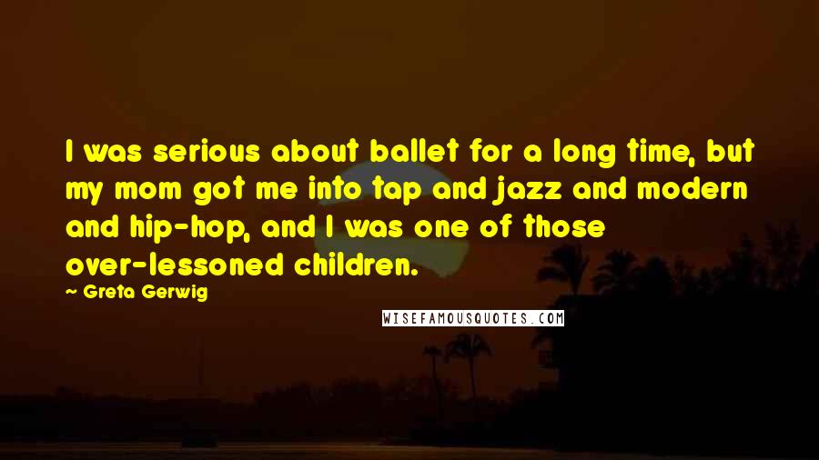 Greta Gerwig Quotes: I was serious about ballet for a long time, but my mom got me into tap and jazz and modern and hip-hop, and I was one of those over-lessoned children.