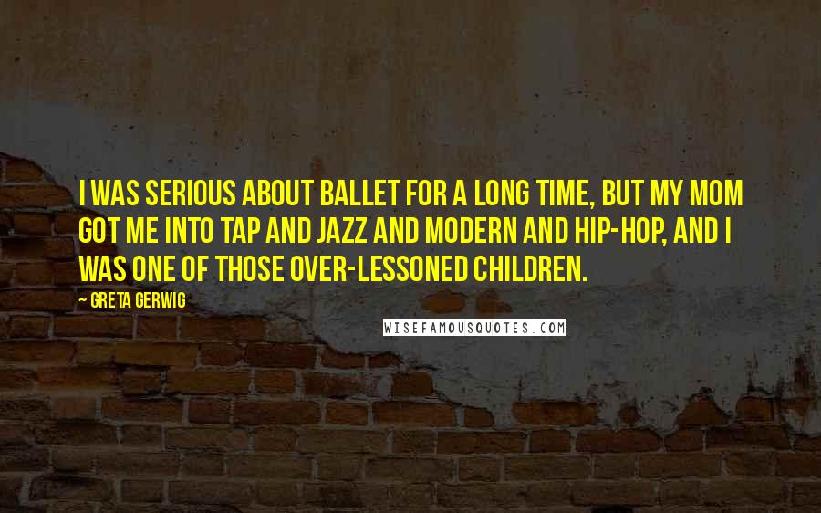 Greta Gerwig Quotes: I was serious about ballet for a long time, but my mom got me into tap and jazz and modern and hip-hop, and I was one of those over-lessoned children.