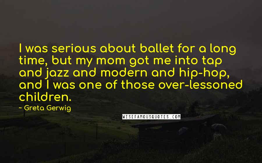 Greta Gerwig Quotes: I was serious about ballet for a long time, but my mom got me into tap and jazz and modern and hip-hop, and I was one of those over-lessoned children.