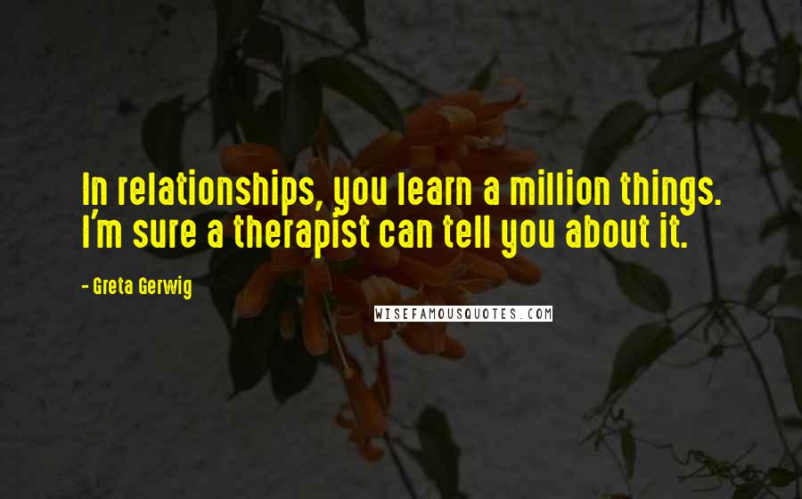 Greta Gerwig Quotes: In relationships, you learn a million things. I'm sure a therapist can tell you about it.