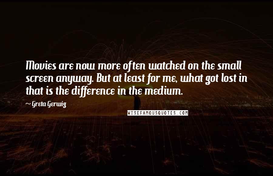 Greta Gerwig Quotes: Movies are now more often watched on the small screen anyway. But at least for me, what got lost in that is the difference in the medium.