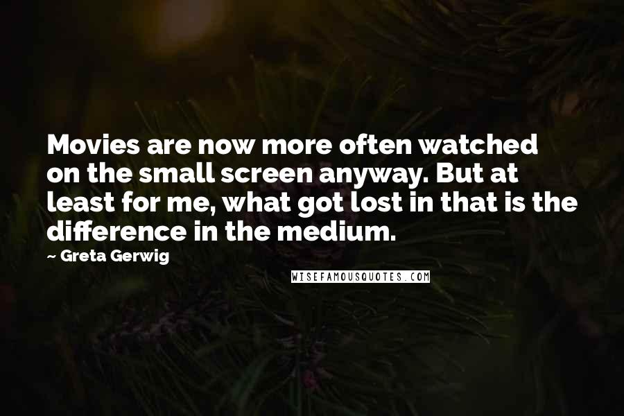 Greta Gerwig Quotes: Movies are now more often watched on the small screen anyway. But at least for me, what got lost in that is the difference in the medium.