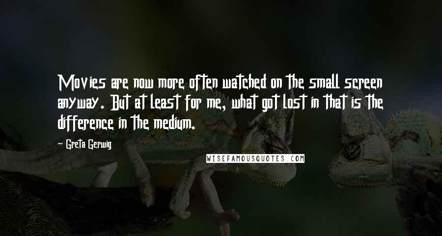 Greta Gerwig Quotes: Movies are now more often watched on the small screen anyway. But at least for me, what got lost in that is the difference in the medium.