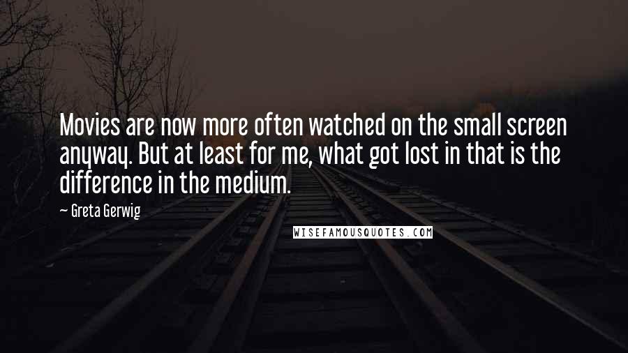 Greta Gerwig Quotes: Movies are now more often watched on the small screen anyway. But at least for me, what got lost in that is the difference in the medium.