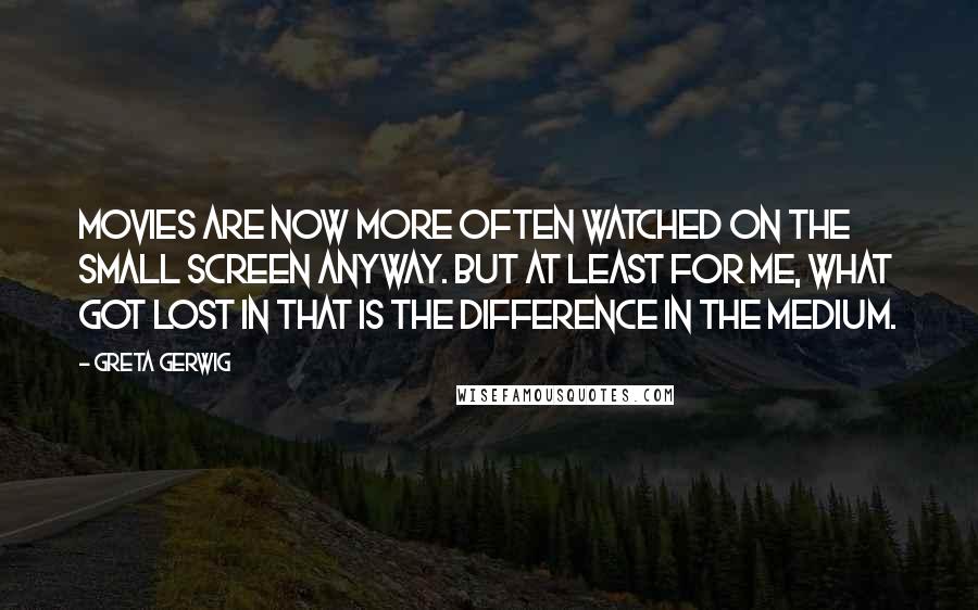 Greta Gerwig Quotes: Movies are now more often watched on the small screen anyway. But at least for me, what got lost in that is the difference in the medium.