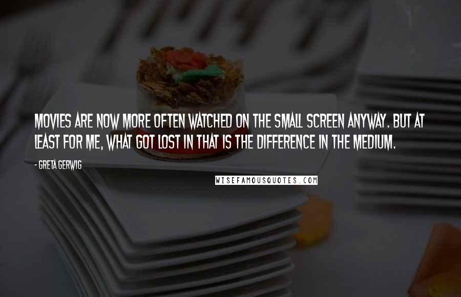 Greta Gerwig Quotes: Movies are now more often watched on the small screen anyway. But at least for me, what got lost in that is the difference in the medium.