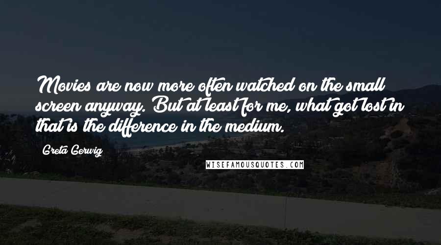 Greta Gerwig Quotes: Movies are now more often watched on the small screen anyway. But at least for me, what got lost in that is the difference in the medium.