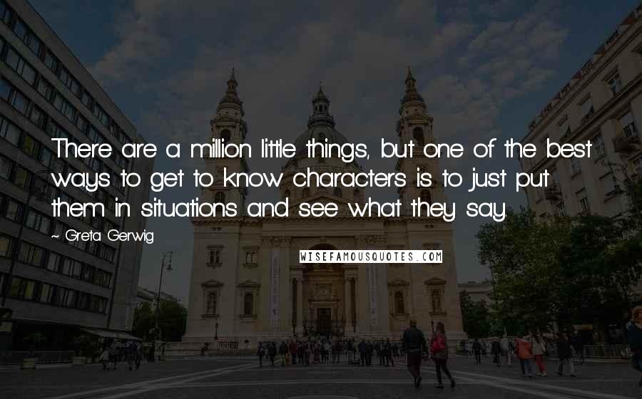 Greta Gerwig Quotes: There are a million little things, but one of the best ways to get to know characters is to just put them in situations and see what they say.