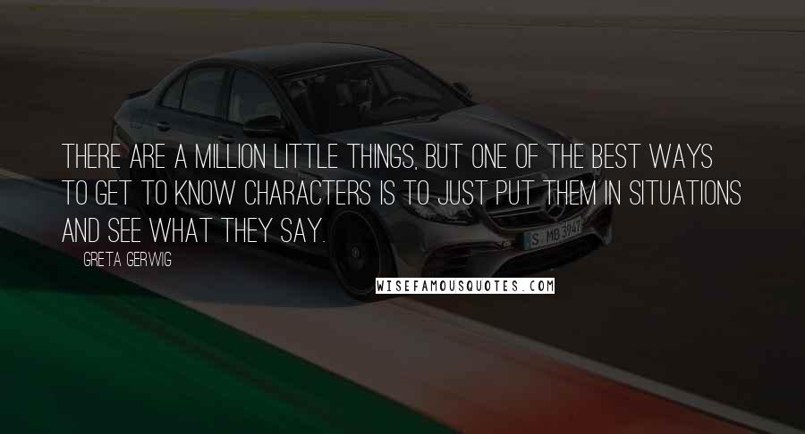 Greta Gerwig Quotes: There are a million little things, but one of the best ways to get to know characters is to just put them in situations and see what they say.