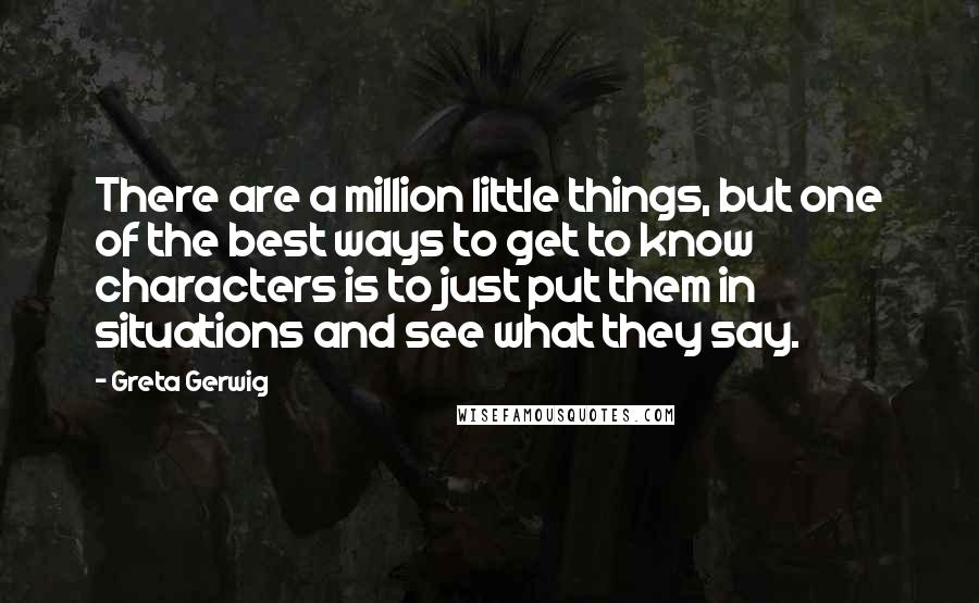 Greta Gerwig Quotes: There are a million little things, but one of the best ways to get to know characters is to just put them in situations and see what they say.