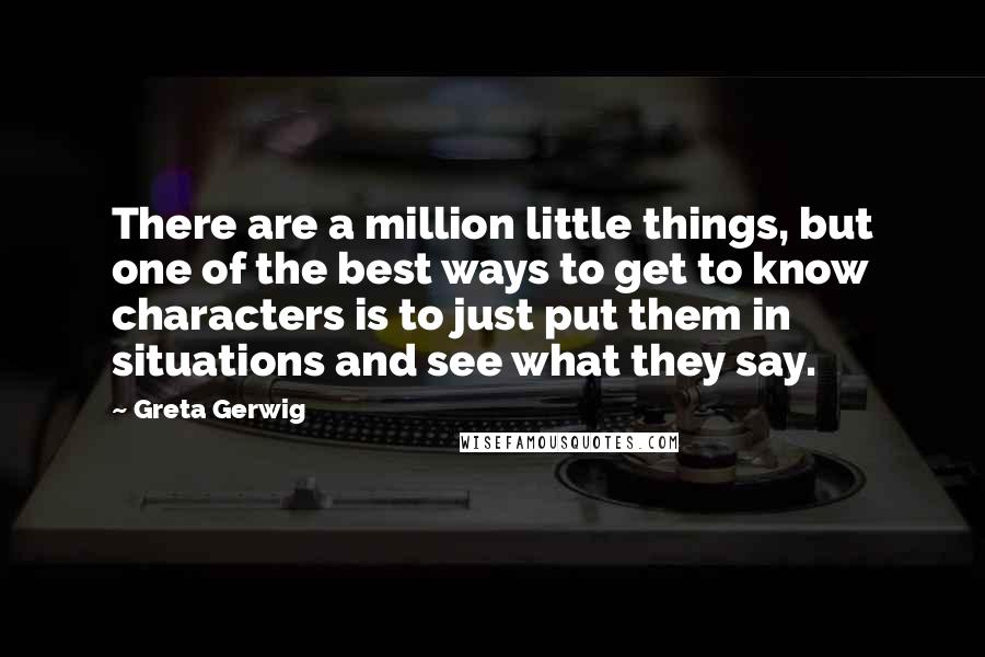 Greta Gerwig Quotes: There are a million little things, but one of the best ways to get to know characters is to just put them in situations and see what they say.