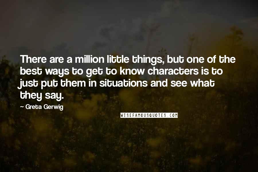 Greta Gerwig Quotes: There are a million little things, but one of the best ways to get to know characters is to just put them in situations and see what they say.