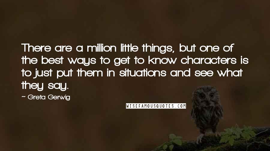 Greta Gerwig Quotes: There are a million little things, but one of the best ways to get to know characters is to just put them in situations and see what they say.