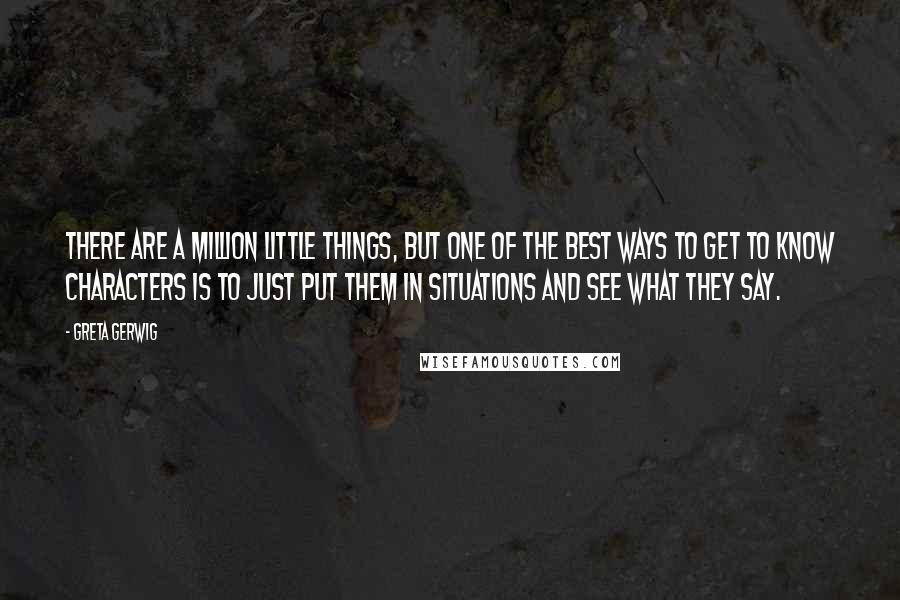 Greta Gerwig Quotes: There are a million little things, but one of the best ways to get to know characters is to just put them in situations and see what they say.