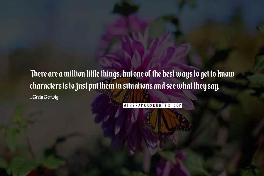 Greta Gerwig Quotes: There are a million little things, but one of the best ways to get to know characters is to just put them in situations and see what they say.