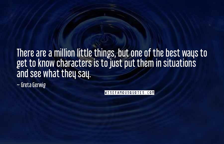 Greta Gerwig Quotes: There are a million little things, but one of the best ways to get to know characters is to just put them in situations and see what they say.