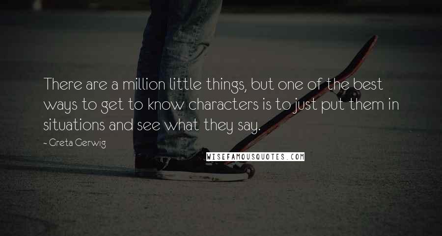 Greta Gerwig Quotes: There are a million little things, but one of the best ways to get to know characters is to just put them in situations and see what they say.