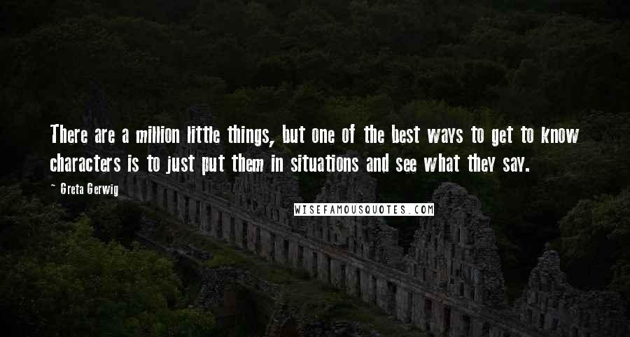 Greta Gerwig Quotes: There are a million little things, but one of the best ways to get to know characters is to just put them in situations and see what they say.