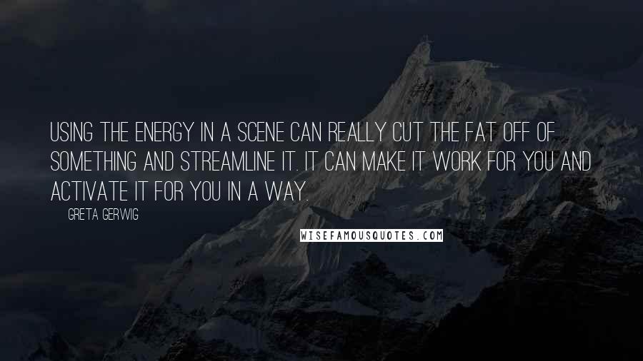 Greta Gerwig Quotes: Using the energy in a scene can really cut the fat off of something and streamline it. It can make it work for you and activate it for you in a way.