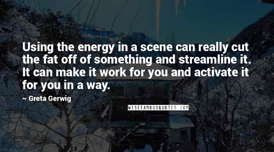 Greta Gerwig Quotes: Using the energy in a scene can really cut the fat off of something and streamline it. It can make it work for you and activate it for you in a way.