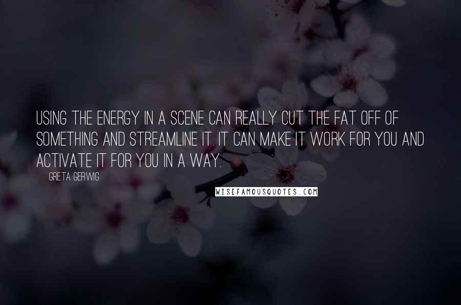 Greta Gerwig Quotes: Using the energy in a scene can really cut the fat off of something and streamline it. It can make it work for you and activate it for you in a way.