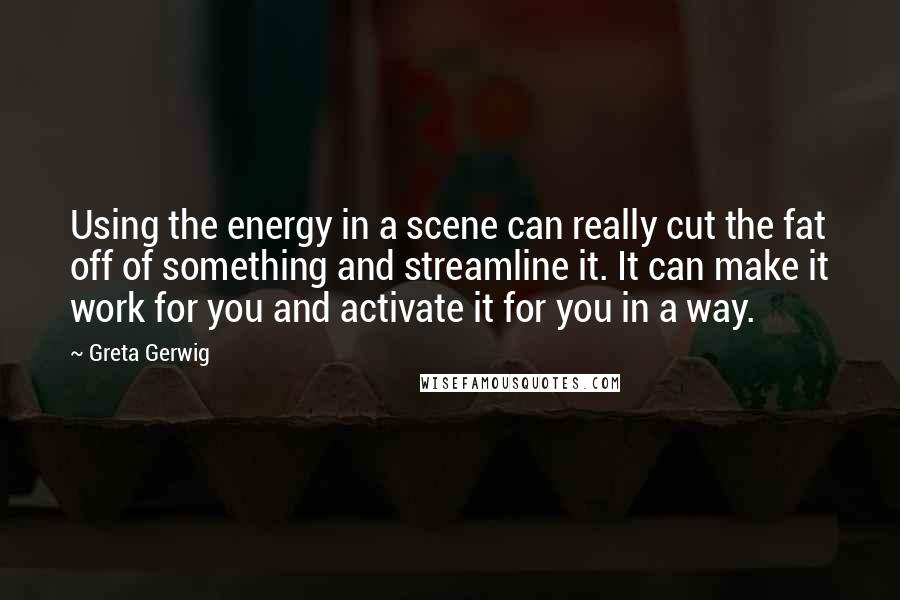 Greta Gerwig Quotes: Using the energy in a scene can really cut the fat off of something and streamline it. It can make it work for you and activate it for you in a way.