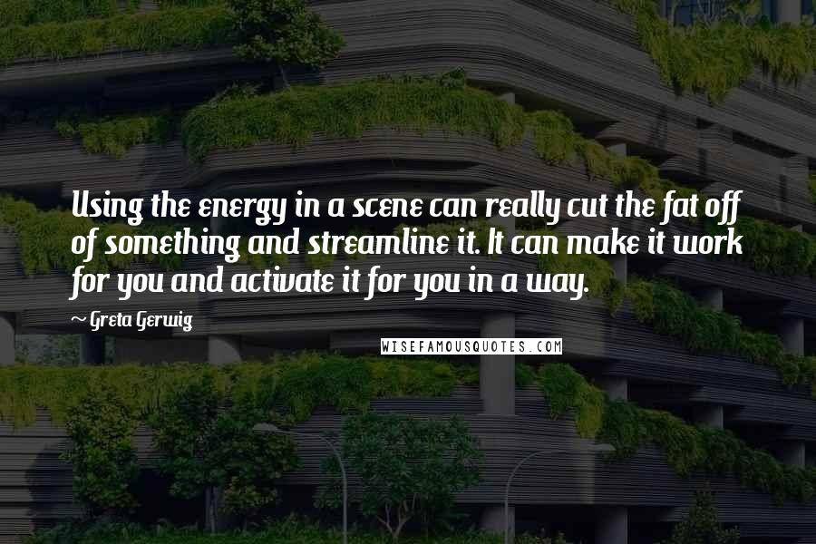 Greta Gerwig Quotes: Using the energy in a scene can really cut the fat off of something and streamline it. It can make it work for you and activate it for you in a way.